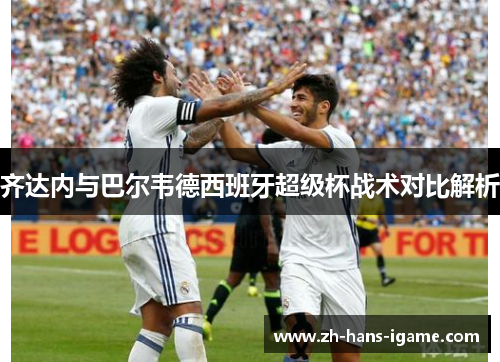 齐达内与巴尔韦德西班牙超级杯战术对比解析