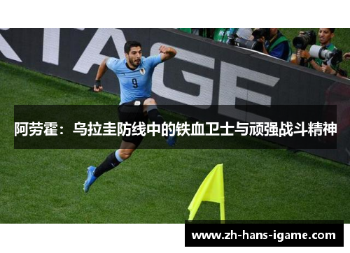 阿劳霍:乌拉圭防线中的铁血卫士与顽强战斗精神 阿劳霍:乌拉圭防线中的铁血卫士与顽强战斗精神