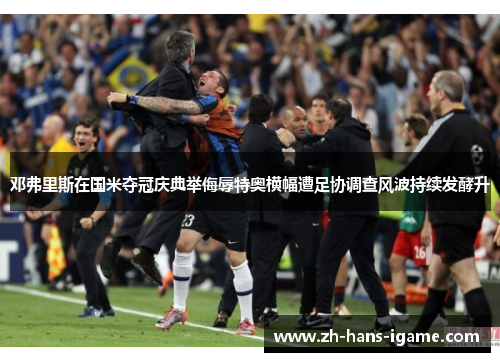邓弗里斯在国米夺冠庆典举侮辱特奥横幅遭足协调查风波持续发酵升