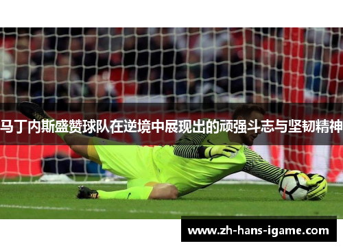 马丁内斯盛赞球队在逆境中展现出的顽强斗志与坚韧精神 马丁内斯盛赞球队在逆境中展现出的顽强斗志与坚韧精神
