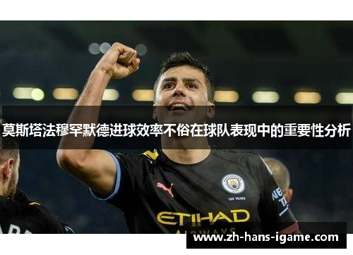 莫斯塔法穆罕默德进球效率不俗在球队表现中的重要性分析 莫斯塔法穆罕默德进球效率不俗在球队表现中的重要性分析